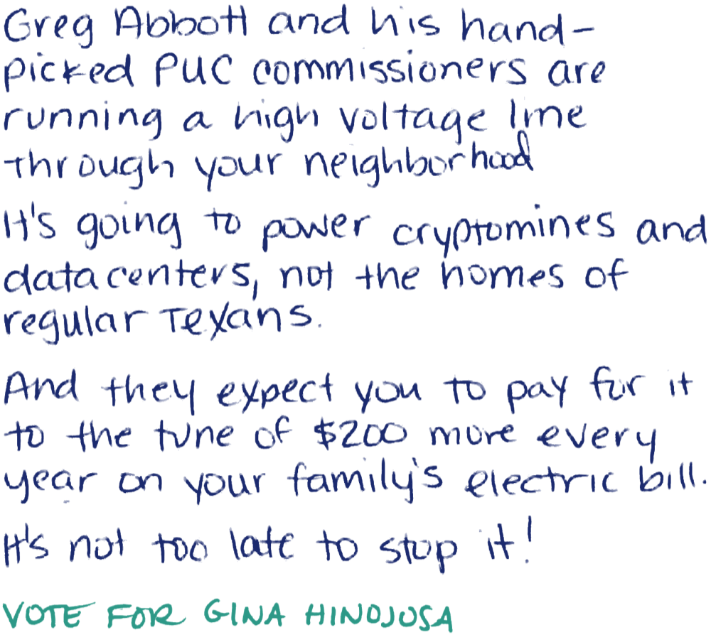 Handwritten note: Greg Abbott and his hand-picked PUC commissioners are running a high voltage line through your neighborhood. It's going to power cryptomines and datacenters, not the homes of regular Texans. And they expect you to pay for it to the tune of $200 more every year on your family's electric bill. It's not too late to stop it! Vote for Gina Hinojosa.